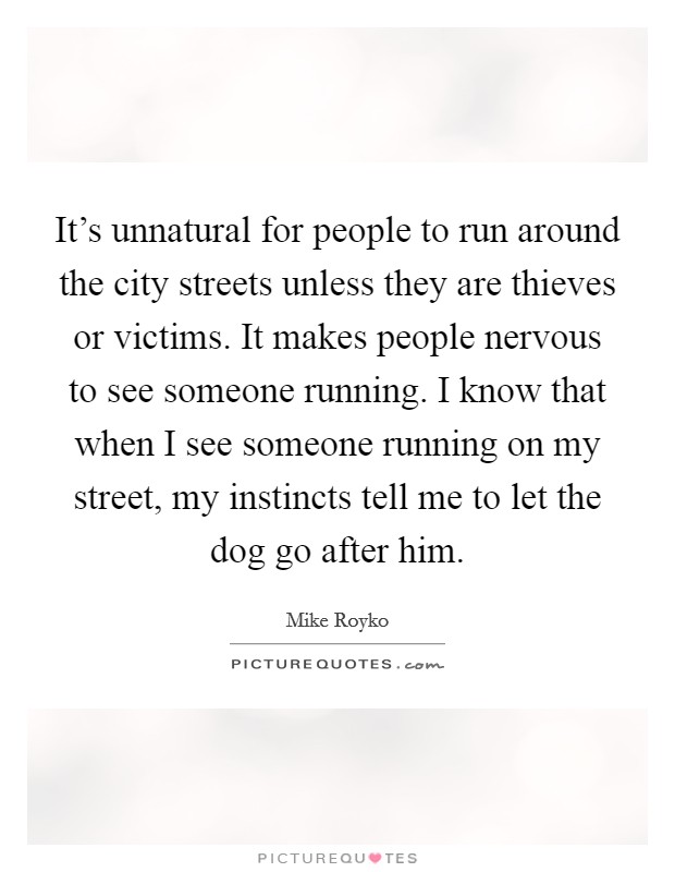 It's unnatural for people to run around the city streets unless they are thieves or victims. It makes people nervous to see someone running. I know that when I see someone running on my street, my instincts tell me to let the dog go after him. Picture Quote #1