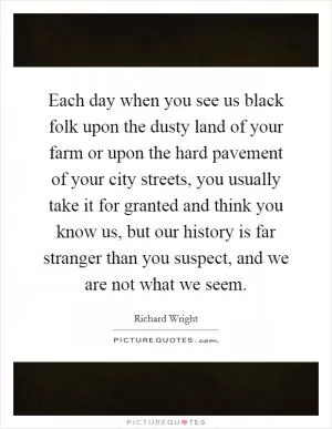 Each day when you see us black folk upon the dusty land of your farm or upon the hard pavement of your city streets, you usually take it for granted and think you know us, but our history is far stranger than you suspect, and we are not what we seem Picture Quote #1