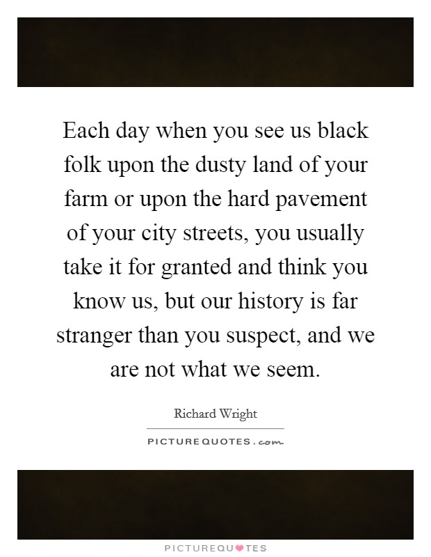 Each day when you see us black folk upon the dusty land of your farm or upon the hard pavement of your city streets, you usually take it for granted and think you know us, but our history is far stranger than you suspect, and we are not what we seem. Picture Quote #1