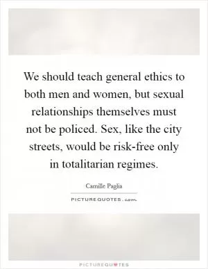 We should teach general ethics to both men and women, but sexual relationships themselves must not be policed. Sex, like the city streets, would be risk-free only in totalitarian regimes Picture Quote #1