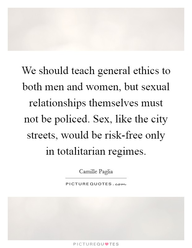 We should teach general ethics to both men and women, but sexual relationships themselves must not be policed. Sex, like the city streets, would be risk-free only in totalitarian regimes. Picture Quote #1