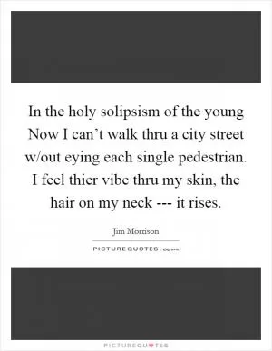 In the holy solipsism of the young Now I can’t walk thru a city street w/out eying each single pedestrian. I feel thier vibe thru my skin, the hair on my neck --- it rises Picture Quote #1