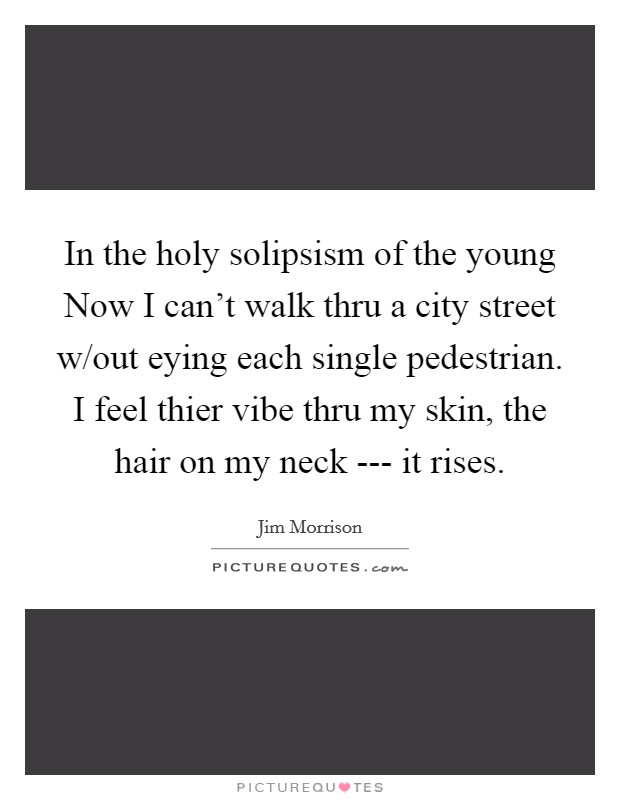 In the holy solipsism of the young Now I can't walk thru a city street w/out eying each single pedestrian. I feel thier vibe thru my skin, the hair on my neck --- it rises. Picture Quote #1