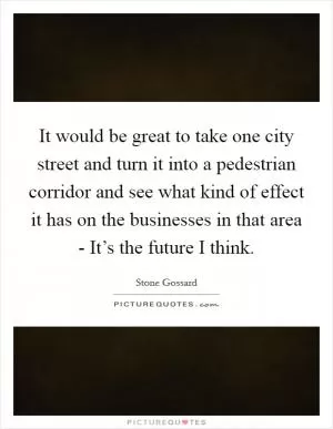 It would be great to take one city street and turn it into a pedestrian corridor and see what kind of effect it has on the businesses in that area - It’s the future I think Picture Quote #1