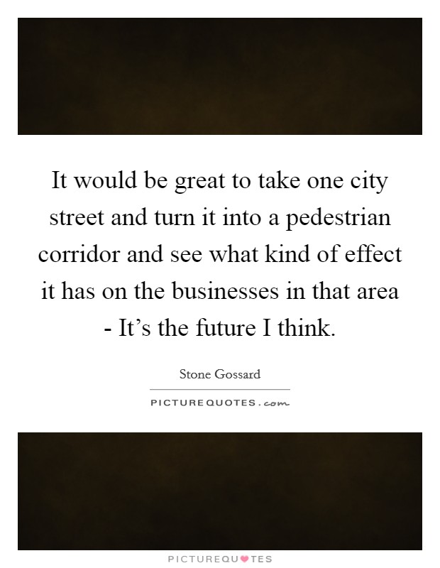 It would be great to take one city street and turn it into a pedestrian corridor and see what kind of effect it has on the businesses in that area - It's the future I think. Picture Quote #1