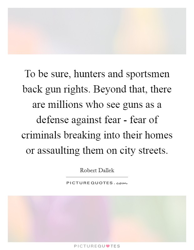 To be sure, hunters and sportsmen back gun rights. Beyond that, there are millions who see guns as a defense against fear - fear of criminals breaking into their homes or assaulting them on city streets. Picture Quote #1