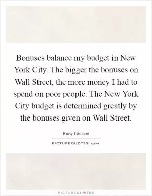 Bonuses balance my budget in New York City. The bigger the bonuses on Wall Street, the more money I had to spend on poor people. The New York City budget is determined greatly by the bonuses given on Wall Street Picture Quote #1