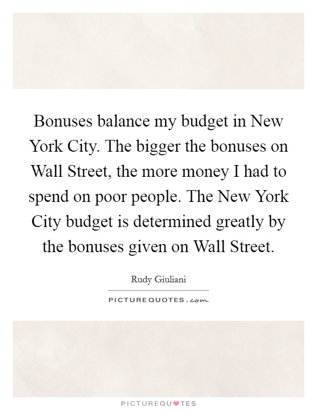 Bonuses balance my budget in New York City. The bigger the bonuses on Wall Street, the more money I had to spend on poor people. The New York City budget is determined greatly by the bonuses given on Wall Street. Picture Quote #1