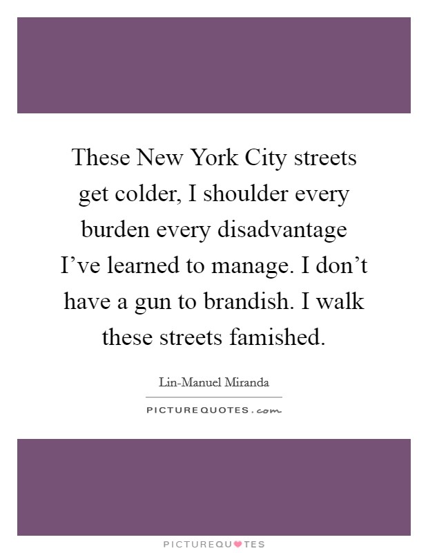 These New York City streets get colder, I shoulder every burden every disadvantage I've learned to manage. I don't have a gun to brandish. I walk these streets famished. Picture Quote #1