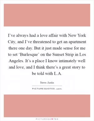 I’ve always had a love affair with New York City, and I’ve threatened to get an apartment there one day. But it just made sense for me to set ‘Burlesque’ on the Sunset Strip in Los Angeles. It’s a place I know intimately well and love, and I think there’s a great story to be told with L.A Picture Quote #1