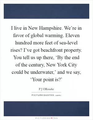 I live in New Hampshire. We’re in favor of global warming. Eleven hundred more feet of sea-level rises? I’ve got beachfront property. You tell us up there, ‘By the end of the century, New York City could be underwater,’ and we say, ‘Your point is?’ Picture Quote #1