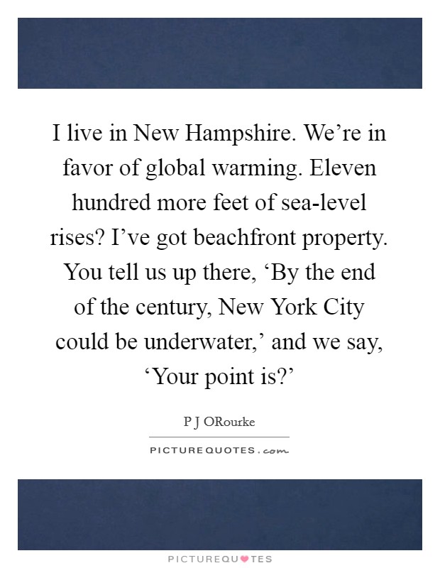 I live in New Hampshire. We're in favor of global warming. Eleven hundred more feet of sea-level rises? I've got beachfront property. You tell us up there, ‘By the end of the century, New York City could be underwater,' and we say, ‘Your point is?' Picture Quote #1
