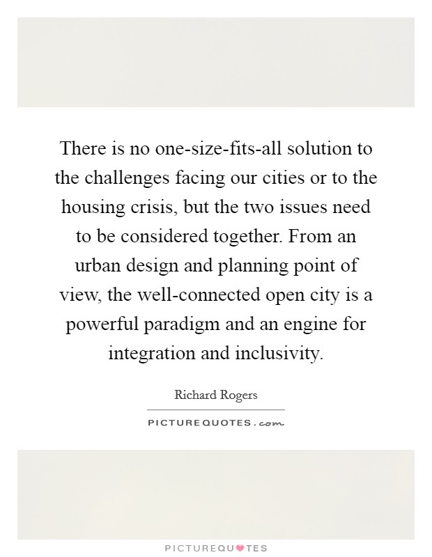 There is no one-size-fits-all solution to the challenges facing our cities or to the housing crisis, but the two issues need to be considered together. From an urban design and planning point of view, the well-connected open city is a powerful paradigm and an engine for integration and inclusivity. Picture Quote #1