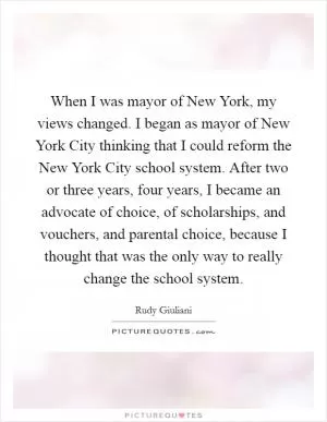 When I was mayor of New York, my views changed. I began as mayor of New York City thinking that I could reform the New York City school system. After two or three years, four years, I became an advocate of choice, of scholarships, and vouchers, and parental choice, because I thought that was the only way to really change the school system Picture Quote #1