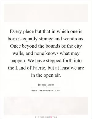 Every place but that in which one is born is equally strange and wondrous. Once beyond the bounds of the city walls, and none knows what may happen. We have stepped forth into the Land of Faerie, but at least we are in the open air Picture Quote #1