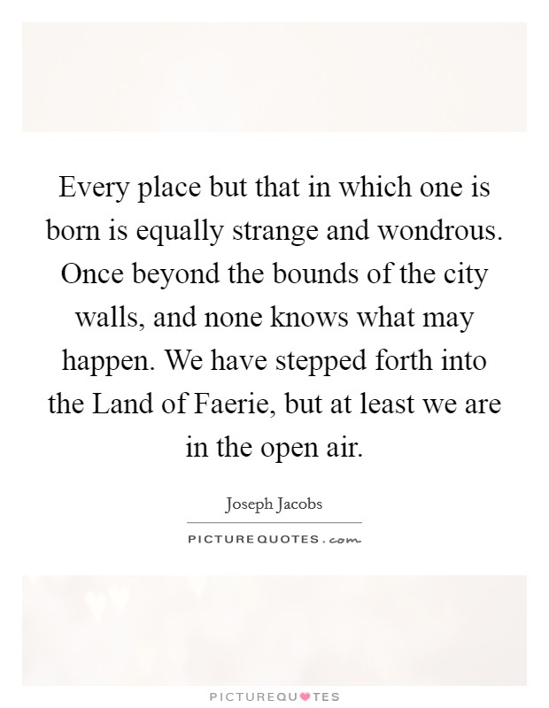 Every place but that in which one is born is equally strange and wondrous. Once beyond the bounds of the city walls, and none knows what may happen. We have stepped forth into the Land of Faerie, but at least we are in the open air. Picture Quote #1