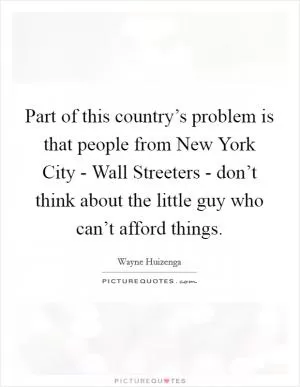 Part of this country’s problem is that people from New York City - Wall Streeters - don’t think about the little guy who can’t afford things Picture Quote #1