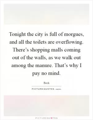 Tonight the city is full of morgues, and all the toilets are overflowing. There’s shopping malls coming out of the walls, as we walk out among the manure. That’s why I pay no mind Picture Quote #1