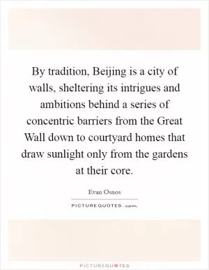 By tradition, Beijing is a city of walls, sheltering its intrigues and ambitions behind a series of concentric barriers from the Great Wall down to courtyard homes that draw sunlight only from the gardens at their core Picture Quote #1