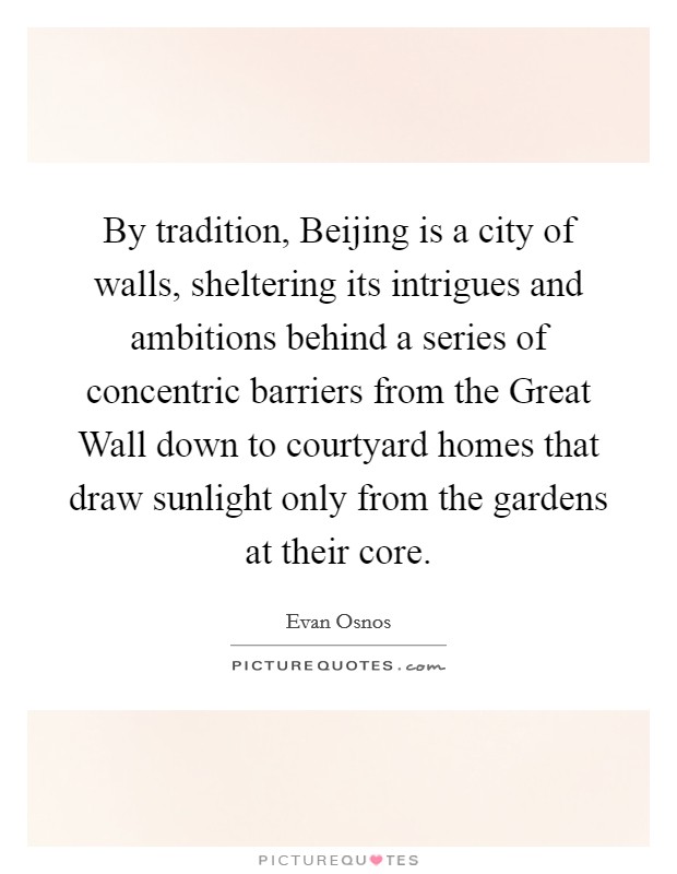 By tradition, Beijing is a city of walls, sheltering its intrigues and ambitions behind a series of concentric barriers from the Great Wall down to courtyard homes that draw sunlight only from the gardens at their core. Picture Quote #1