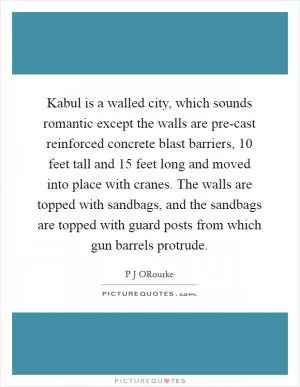 Kabul is a walled city, which sounds romantic except the walls are pre-cast reinforced concrete blast barriers, 10 feet tall and 15 feet long and moved into place with cranes. The walls are topped with sandbags, and the sandbags are topped with guard posts from which gun barrels protrude Picture Quote #1