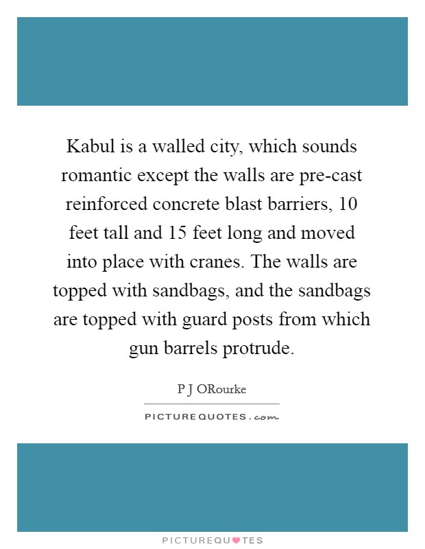 Kabul is a walled city, which sounds romantic except the walls are pre-cast reinforced concrete blast barriers, 10 feet tall and 15 feet long and moved into place with cranes. The walls are topped with sandbags, and the sandbags are topped with guard posts from which gun barrels protrude. Picture Quote #1