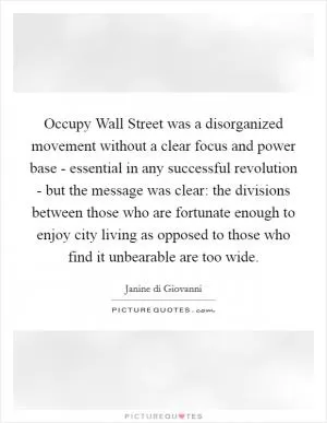 Occupy Wall Street was a disorganized movement without a clear focus and power base - essential in any successful revolution - but the message was clear: the divisions between those who are fortunate enough to enjoy city living as opposed to those who find it unbearable are too wide Picture Quote #1