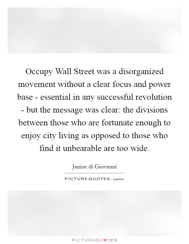 Occupy Wall Street was a disorganized movement without a clear focus and power base - essential in any successful revolution - but the message was clear: the divisions between those who are fortunate enough to enjoy city living as opposed to those who find it unbearable are too wide. Picture Quote #1