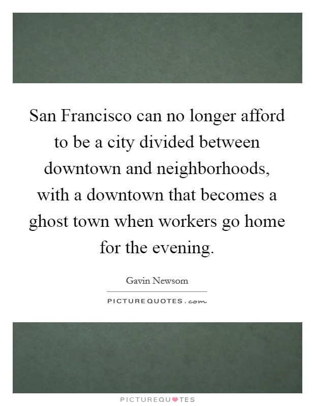 San Francisco can no longer afford to be a city divided between downtown and neighborhoods, with a downtown that becomes a ghost town when workers go home for the evening. Picture Quote #1
