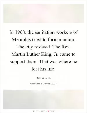 In 1968, the sanitation workers of Memphis tried to form a union. The city resisted. The Rev. Martin Luther King, Jr. came to support them. That was where he lost his life Picture Quote #1