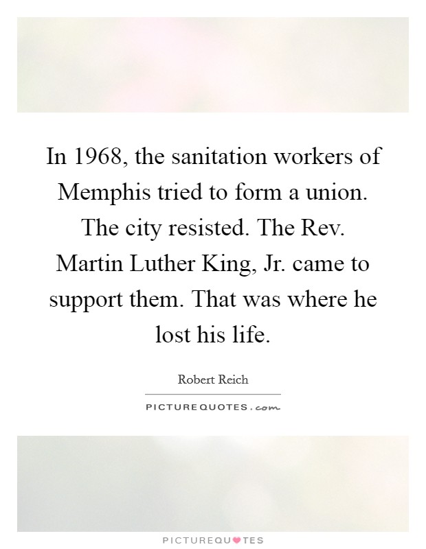In 1968, the sanitation workers of Memphis tried to form a union. The city resisted. The Rev. Martin Luther King, Jr. came to support them. That was where he lost his life. Picture Quote #1