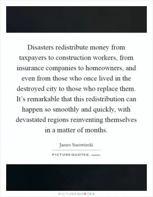 Disasters redistribute money from taxpayers to construction workers, from insurance companies to homeowners, and even from those who once lived in the destroyed city to those who replace them. It’s remarkable that this redistribution can happen so smoothly and quickly, with devastated regions reinventing themselves in a matter of months Picture Quote #1