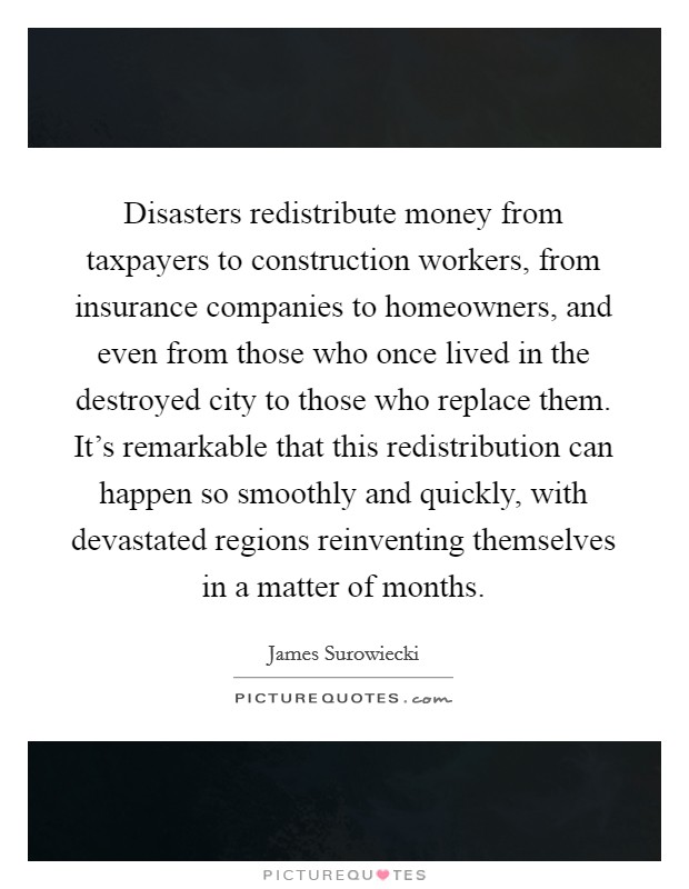 Disasters redistribute money from taxpayers to construction workers, from insurance companies to homeowners, and even from those who once lived in the destroyed city to those who replace them. It's remarkable that this redistribution can happen so smoothly and quickly, with devastated regions reinventing themselves in a matter of months. Picture Quote #1