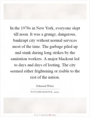 In the 1970s in New York, everyone slept till noon. It was a grungy, dangerous, bankrupt city without normal services most of the time. The garbage piled up and stank during long strikes by the sanitation workers. A major blackout led to days and days of looting. The city seemed either frightening or risible to the rest of the nation Picture Quote #1