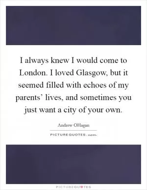 I always knew I would come to London. I loved Glasgow, but it seemed filled with echoes of my parents’ lives, and sometimes you just want a city of your own Picture Quote #1