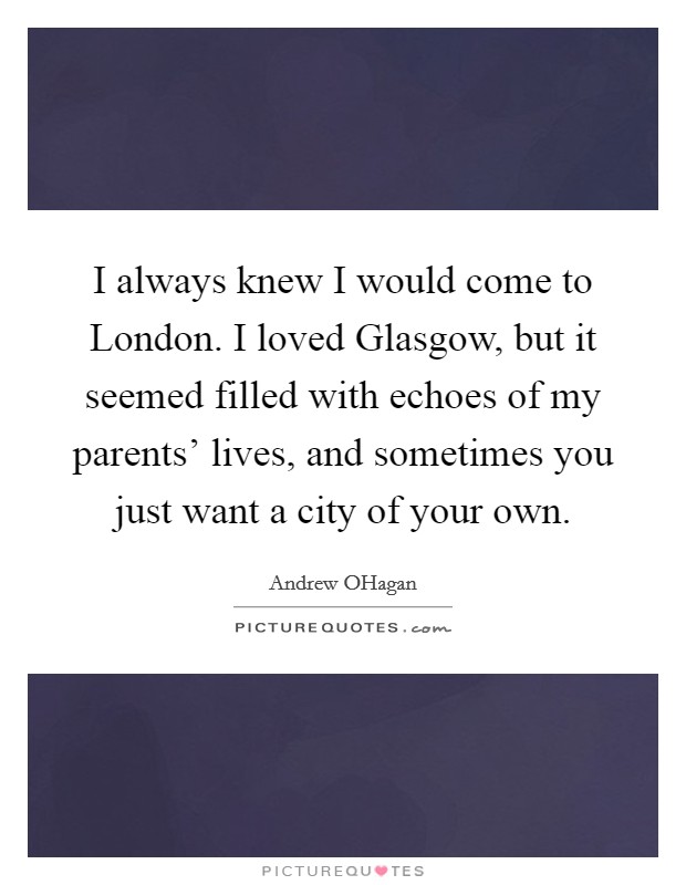 I always knew I would come to London. I loved Glasgow, but it seemed filled with echoes of my parents' lives, and sometimes you just want a city of your own. Picture Quote #1
