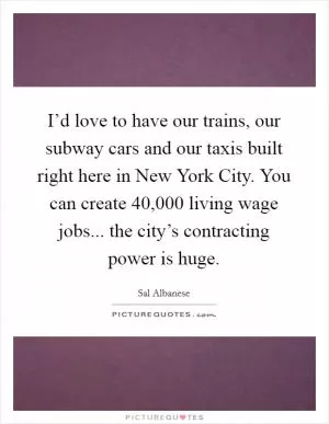 I’d love to have our trains, our subway cars and our taxis built right here in New York City. You can create 40,000 living wage jobs... the city’s contracting power is huge Picture Quote #1