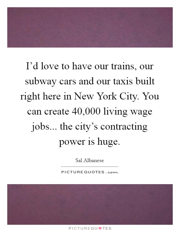 I'd love to have our trains, our subway cars and our taxis built right here in New York City. You can create 40,000 living wage jobs... the city's contracting power is huge. Picture Quote #1