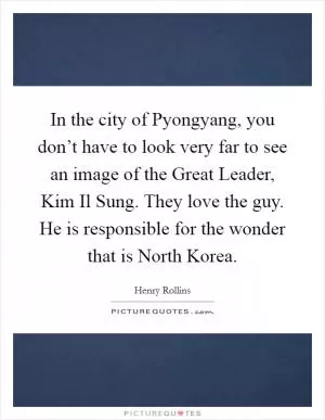 In the city of Pyongyang, you don’t have to look very far to see an image of the Great Leader, Kim Il Sung. They love the guy. He is responsible for the wonder that is North Korea Picture Quote #1