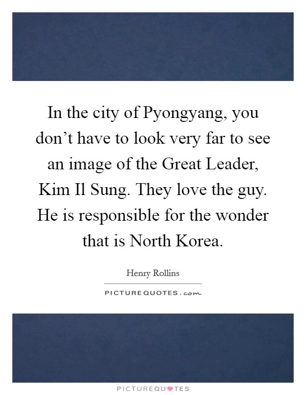 In the city of Pyongyang, you don't have to look very far to see an image of the Great Leader, Kim Il Sung. They love the guy. He is responsible for the wonder that is North Korea. Picture Quote #1