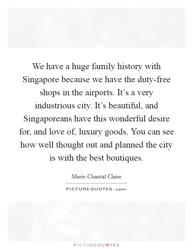We have a huge family history with Singapore because we have the duty-free shops in the airports. It's a very industrious city. It's beautiful, and Singaporeans have this wonderful desire for, and love of, luxury goods. You can see how well thought out and planned the city is with the best boutiques. Picture Quote #1