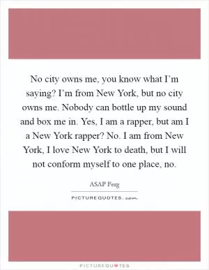 No city owns me, you know what I’m saying? I’m from New York, but no city owns me. Nobody can bottle up my sound and box me in. Yes, I am a rapper, but am I a New York rapper? No. I am from New York, I love New York to death, but I will not conform myself to one place, no Picture Quote #1
