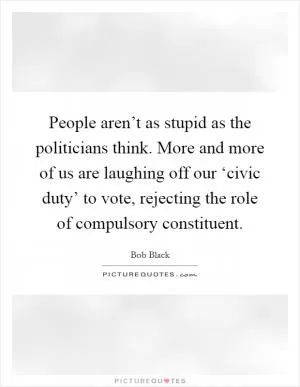 People aren’t as stupid as the politicians think. More and more of us are laughing off our ‘civic duty’ to vote, rejecting the role of compulsory constituent Picture Quote #1