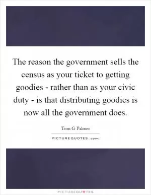 The reason the government sells the census as your ticket to getting goodies - rather than as your civic duty - is that distributing goodies is now all the government does Picture Quote #1