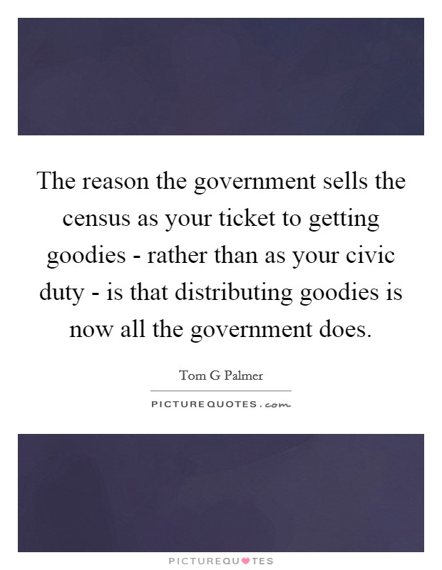 The reason the government sells the census as your ticket to getting goodies - rather than as your civic duty - is that distributing goodies is now all the government does. Picture Quote #1