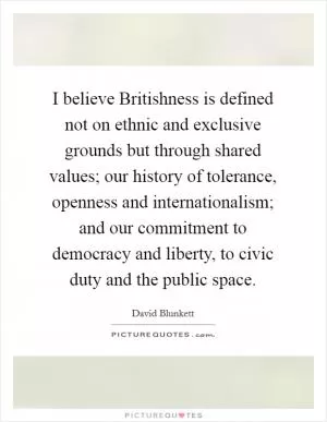 I believe Britishness is defined not on ethnic and exclusive grounds but through shared values; our history of tolerance, openness and internationalism; and our commitment to democracy and liberty, to civic duty and the public space Picture Quote #1