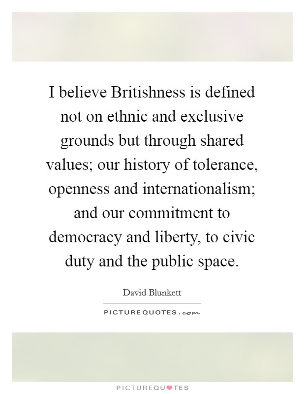 I believe Britishness is defined not on ethnic and exclusive grounds but through shared values; our history of tolerance, openness and internationalism; and our commitment to democracy and liberty, to civic duty and the public space. Picture Quote #1