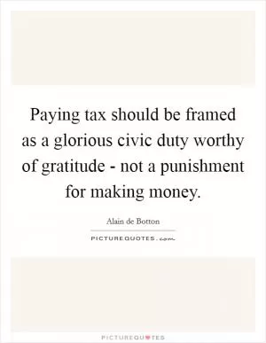 Paying tax should be framed as a glorious civic duty worthy of gratitude - not a punishment for making money Picture Quote #1