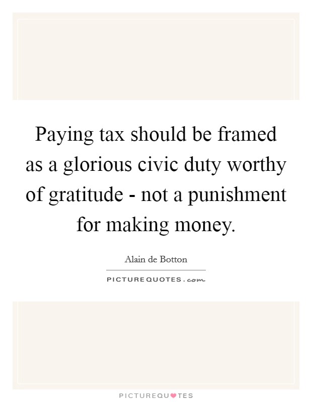 Paying tax should be framed as a glorious civic duty worthy of gratitude - not a punishment for making money. Picture Quote #1