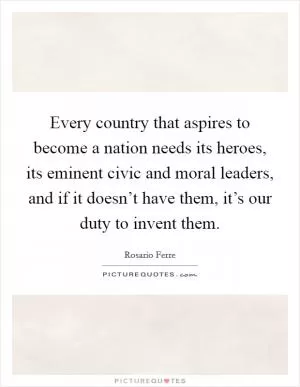 Every country that aspires to become a nation needs its heroes, its eminent civic and moral leaders, and if it doesn’t have them, it’s our duty to invent them Picture Quote #1